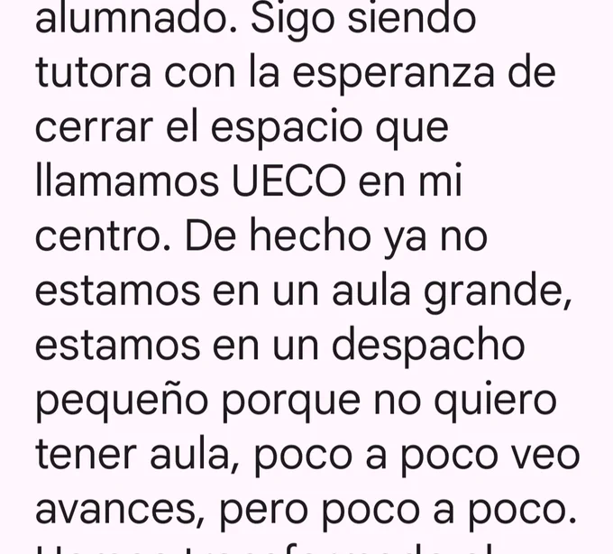alumnado. Sigo siendo tutora con la esperanza de cerrar el espacio que llamamos UECO en mi centro. De hecho ya no estamos en un aula grande, estamos en un despacho pequeño porque no quiero tener aula, poco a poco veo avances, pero poco a poco.