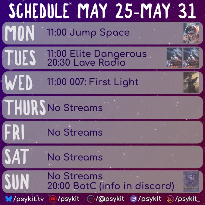 A weekly stream schedule graphic titled “Schedule May 25–May 31” on a glittery purple space-themed background with scattered white sparkles. Each weekday appears in a large rounded rectangle with oversized white day labels on the left and stream details centered in dark purple text.

Monday lists “11:00 Jump Space” with bright sci-fi artwork on the right featuring astronauts and spacecraft against a glowing blue-and-orange backdrop.

Tuesday lists “11:00 Elite Dangerous” and “20:30 Lave Radio,” accompanied by two Elite Dangerous cover images on the right in cool blue-grey tones.

Wednesday lists “11:00 007: First Light” with a cinematic portrait-style image on the right showing a figure in dark clothing lit by warm gold light.

Thursday, Friday, and Saturday each display “No Streams” in large centered text with no artwork.

Sunday displays “No Streams” followed by “20:00 BotC (info in discord)” with a dark monochrome illustrated image on the right.

