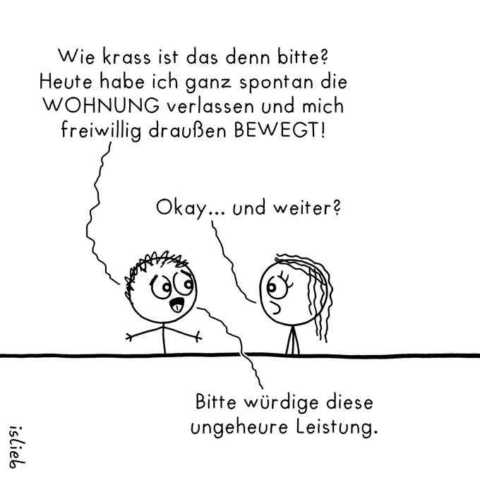 Ein minimalistisch gezeichneter Comic auf weißem Hintergrund von „islieb“.

Zwei Strichmännchen-Figuren, eine links mit kurzen, struppigen Haaren und ausgebreiteten Armen und eine rechts mit langen, welligen Haaren, stehen sich gegenüber. Sie sind durch eine durchgezogene, horizontale Linie vom unteren Viertel des Bildes getrennt.

Der Text des Gesprächs ist frei im Raum platziert und über geschwungene Linien den jeweiligen Figuren zugeordnet:

Die linke Figur sagt begeistert mit weit geöffneten Augen:
„Wie krass ist das denn bitte? Heute habe ich ganz spontan die WOHNUNG verlassen und mich freiwillig draußen BEWEGT!“

Die rechte Figur blickt sie fragend und mit leicht hochgezogener Augenbraue an und erwidert:
„Okay... und weiter?“

Daraufhin antwortet die linke Figur (der Text befindet sich im unteren Viertel des Bildes):
„Bitte würdige diese ungeheure Leistung.“