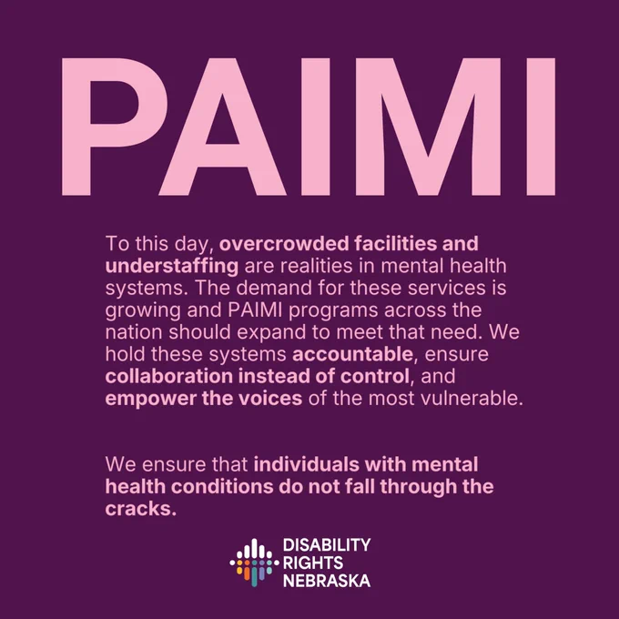 Alt text: Graphic with a dark purple background and large pink text reading “PAIMI” at the top. Below, text explains that overcrowded facilities and understaffing remain realities in mental health systems, that demand for services is growing, and that PAIMI programs hold systems accountable, encourage collaboration instead of control, and empower vulnerable voices. Additional text states: “We ensure that individuals with mental health conditions do not fall through the cracks.” The Disability Rights Nebraska logo appears at the bottom.
