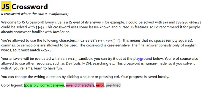 JS Crossword
a crossword where the clue = eval(answer)

Welcome to JS Crossword! Every clue is a JS eval of its answer - for example, 7 could be solved with 3 4 and [object Object] could be solved with [] {}. This crossword uses some lesser-known and cursed JS features, so I'd recommend it for people already somewhat familiar with JavaScript.

You're allowed to use the following characters: A-Za-z0-9!"()* -./<=>[]`{}. This means that no spaces (empty squares), commas, or semicolons are allowed to be used. The crossword is case-sensitive. The final answer consists only of english words, so it must match A-Za-z.

Your answers will be evaluated within an eval() sandbox, you can try it out at the playground below. You're of course also allowed to use other resources, such as DevTools, MDN, searching etc. This crossword is human-made, so if you solve it with AI you're lame, learn to have fun.

You can change the writing direction by clicking a square or pressing ctrl. Your progress is saved