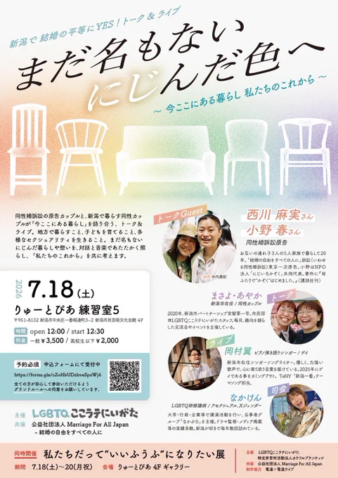 新潟で結婚の平等にYES！トーク＆ライブ
まだ名もない　にじんだ色へ
～今ここにある暮らし、私たちのこれから～

同性婚訴訟の原告カップルと、新潟で暮らす同性カップルが「今ここにある暮らし」を語り合う、トーク&ライブ。地方で暮らすこと、子どもを育てること、多様なセクシュアリティを生きること。まだ名もないにじんだ暮らしや想いを、対話と音楽であたたかく照らし、「私たちのこれから」を共に考えます。

2026年7月18日（土）
りゅーとぴあ 練習室5
〒951-8132 新潟市中央区一番堀通町3-2 新潟市民芸術文化会館 4F

時間　open 12:00 / start 12:30
料金　一般¥3,500/高校生以下¥2,000

★予約必須
申込フォームにて受付中
https://forms.gle/cZoHbUDzhveSpzWj6

全ての方が安心して参加いただけるよう
グランドルールへの同意をお願いしています。

主催：LGBTQここラテにいがた
共催：公益社団法人 Marriage For All Japan
-結婚の自由をすべての人に

トークGuest  西川麻実さん、小野春さん
同性婚訴訟原告
お互いの連れ子3人の5人家族で暮らして20年。「結婚の自由をすべての人に」訴訟（いわゆる同性婚訴訟）東京一次原告。小野はNPO
法人「にじいろかぞく」共同代表。著作に「母ふたりで”かぞく”はじめました。』（講談社刊）

トーク　まさよ・あやか
新潟市在住／同性カップル
2020年、新潟市パートナーシップ宣誓第一号。市民団体LGBTQここラテにいがたスタッフ。毎月、趣向を凝らした交流会やイベントを主催している。

ライブ　岡村翼
ピアノ弾き語りシンガー／ゲイ
新潟市在住シンガーソングライター。優しく、力強い歌声で、心に寄り添う言葉を届けている。2025年にゲイである事をカミングアウト。TeNY「新潟一番」テーマソング担当。

司会　なかけん
LGBTQ研修議師／アセクシュアル、Xジェンダー
大学・行政・企業等で講演活動を行い、当事者グルーブ「なかぷろ」を主催。ドラマ監修・メディア掲載等の実績多数。新潟が好きで毎年数回訪れている。

★同時開催★
私たちだって”いいふうぶ”になりたい展
7.18（土）～20（月祝）
会場 りゅーとぴあ 4F ギャラリー