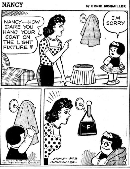 NANCY BY ERNIE BUSHMILLER 
P1- NANCY HAS JUST GOTTEN HOME 
FRITZI:NANCY---HOW DARE YOU HANG YOUR COAT ON THE LIGHT FIXTURE ?
NANCY: I'M SORRY

P2- NANCY GOES TO TAKE HER COAT OFF OF THE WALL SCONCE ( LAMP)

P3- MUCH TO FRITZI’S CHAGRIN WHEN NANCY REMOVES HER COAT, THERE IS A PURSE WITH THE LETTER  F ON IT ALSO HANGING ON THE WALL SCONCE 

NANCY IS LOOKING AT HER AUNT WITH A REPROACHING GRIN