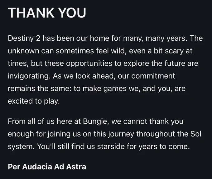 https://www.bungie.net/7/en/News/Article/d2_may_21_2026

THANK YOU

Destiny 2 has been our home for many, many years. The unknown can sometimes feel wild, even a bit scary at times, but these opportunities to explore the future are invigorating. As we look ahead, our commitment remains the same: to make games we, and you, are excited to play.

From all of us here at Bungie, we cannot thank you enough for joining us on this journey throughout the Sol system. You'll still find us starside for years to come.

Per Audacia Ad Astra