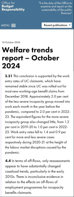 Office for Budget Responsibility

10 October 2024

Welfare trends report – October 2024

3.31 ...work entry rates of UC claimants...have remained stable since UC was rolled out for most new working-age benefit claims from December 2018. Approx. 2% of the less severe incapacity group moved into work each month in the year before the pandemic, compared to 2% per cent in 2022-23. The equivalent figures for the more severe incapacity group also changed little, from 1.2% in 2019-20 to 1% in 2022-23. Work entry rates fell to 1.4 & 0.9 per cent for more & less severe cases respectively during 2020-21 at the height of the labour market disruptions caused by the pandemic

4.4 In terms of off-flows, only reassessments appear to have substantially changed caseload trends, particularly in the early 2010s. There is inconclusive evidence in relation to the effects on off-flows of employment programmes for incapacity benefits claimants.

https://obr.uk/wtr/welfare-trends-report-october-2024/#3-3