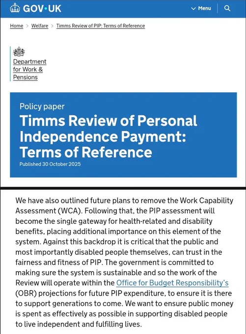 Timms Review of Personal Independence Payment: Terms of Reference

Pub. 30 Oct 2025

We have also outlined future plans to remove the Work Capability Assessment (WCA)...the PIP assessment will become the single gateway for health-related & disability benefits...Against this backdrop it is critical that the public & most importantly disabled people themselves, can trust in the fairness & fitness of PIP. The Govt is committed to making sure the system is sustainable & so the work of the Review will operate within the Office for Budget Responsibility's (OBR) projections for future PIP expenditure, to ensure it is there to support generations to come

https://www.gov.uk/government/publications/timms-review-of-pip-terms-of-reference/timms-review-of-personal-independence-payment-terms-of-reference