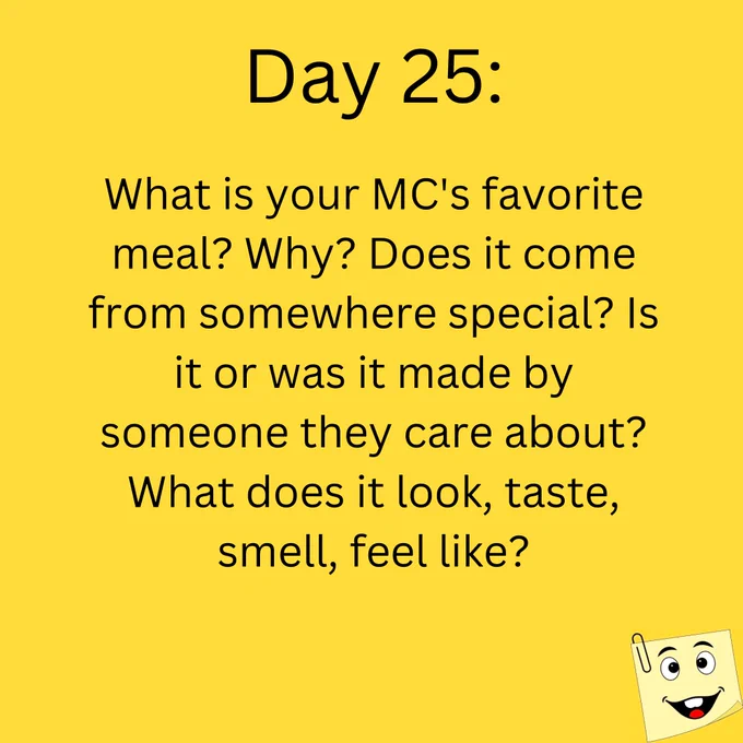 Day 25:

What is your MC's favorite meal? Why? Does it come from somewherespecial? Is it or was it or was it made by someone they care about? What does it look, taste,  smell, feel like?