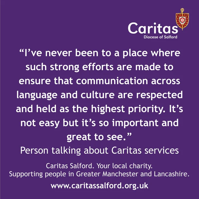 Purple graphic with white text that includes the Caritas logo and a quote that says: "I’ve never been to a place where such strong efforts are made to ensure that communication across language and culture are respected and held as the highest priority. It’s not easy but it’s so important and great to see." Person talking about Caritas services. Beneath that in smaller text reads Caritas Salford your local charity supporting people in Greater Manchester and Lancashire. www.caritassalford.org.uk 