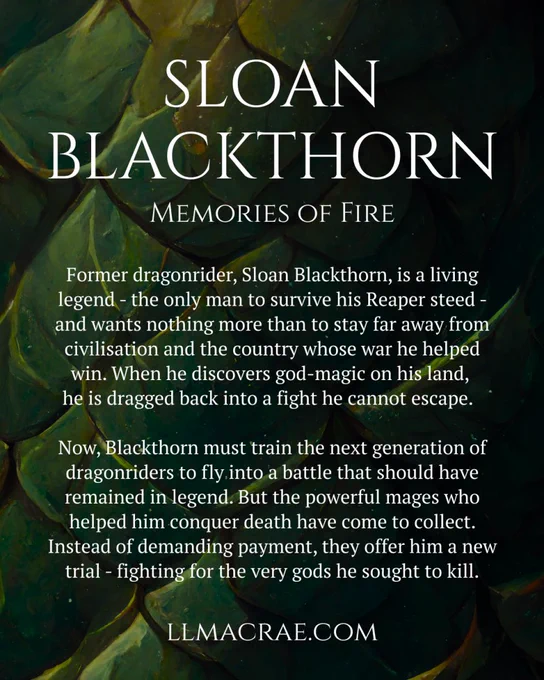 A background of green dragon scales with the text in white:

SLOAN BLACKTHORN
MEMORIES OF FIRE

Former dragonrider, Sloan Blackthorn, is a living legend - the only man to survive his Reaper steed - and wants nothing more than to stay far away from civilisation and the country whose war he helped win. When he discovers god-magic on his land, he is dragged back into a fight he cannot escape.

Now, Blackthorn must train the next generation of dragonriders to fly into a battle that should have remained in legend. But he powerful mages who helped him conquer death have come to collect. Instead of demanding payment, they offer him a new trial - fighting for the very gods he sought to kill.

LLMACRAE.COM
