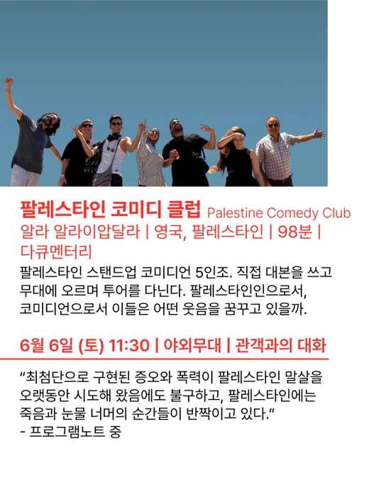 🎦팔레스타인 코미디 클럽 Palestine Comedy Club
알라 알라이압달라 | 영국, 팔레스타인 | 98분 | 다큐멘터리
6월 6일 (토) 11:30 | 야외무대 | 관객과의 대화
- 팔레스타인 스탠드업 코미디언 5인조. 직접 대본을 쓰고 무대에 오르며 투어를 다닌다. 팔레스타인인으로서, 코미디언으로서 이들은 어떤 웃음을 꿈꾸고 있을까.
💬“너무도 증명하고 싶다. 팔레스타인에서도 삶이 계속되고 있다는 것을. 그 속에서 웃음도 사랑도 이어진다는 것을. 최첨단으로 구현된 증오와 폭력이 팔레스타인 말살을 오랫동안 시도해 왔음에도 불구하고, 팔레스타인에는 죽음과 눈물 너머의 순간들이 반짝이고 있다.” - 프로그램노트 중