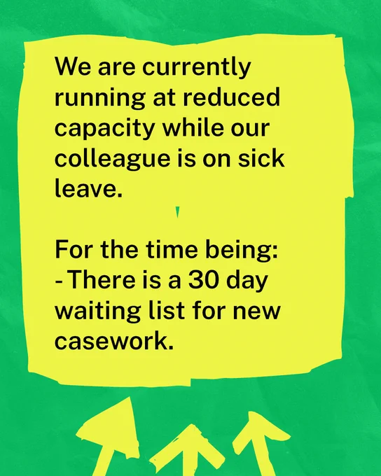 A green textured background with black text on a yellow rectangle which reads: 'We are currently running at reduced capacity while our colleague is on sick leave. For the time being there is a 30 day waiting list for new casework.'