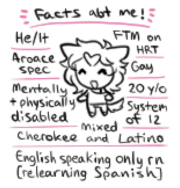 Facts abt me!
He/It
FTM on HRT
Aroace spec
Gay
Mentally   physically disabled
20 y/o
System of 12
Mixed Cherokee and Latino
English speaking only rn [relearning Spanish]