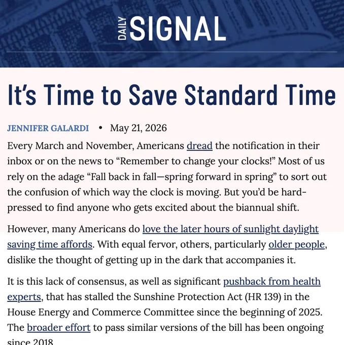 Daily Signal

It’s Time to Save Standard Time

Jennifer Galardi

May 21, 2026

Every March and November, Americans dread the notification in their inbox or on the news to “Remember to change your clocks!” Most of us rely on the adage “Fall back in fall—spring forward in spring” to sort out the confusion of which way the clock is moving. But you’d be hard-pressed to find anyone who gets excited about the biannual shift.

However, many Americans do love the later hours of sunlight daylight saving time affords. With equal fervor, others, particularly older people, dislike the thought of getting up in the dark that accompanies it.

It is this lack of consensus, as well as significant pushback from health experts, that has stalled the Sunshine Protection Act (HR 139) in the House Energy and Commerce Committee since the beginning of 2025. The broader effort to pass similar versions of the bill has been ongoing since 2018.

Now, it looks as if the sun will rise again on an amendment to make…
