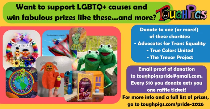 Want to support LGBTQ  causes and win fabulous prizes like these... and more?

(A collage of artwork and prizes available, including art prints, a replica Robin the Frog, Bert and Ernie wreath with the banner "Love Wins," finger puppets of Ludo and Red Fraggle)

Donate to one (or more!) of these charities:
- Advocates for Trans Equality
- True Colors United
- The Trevor Project

Email proof of donation to toughpigspride@gmail.com. Every $10 you donate gets you one raffle ticket!

For more info and a full list of prizes, go to toughpigs.com/pride-2026