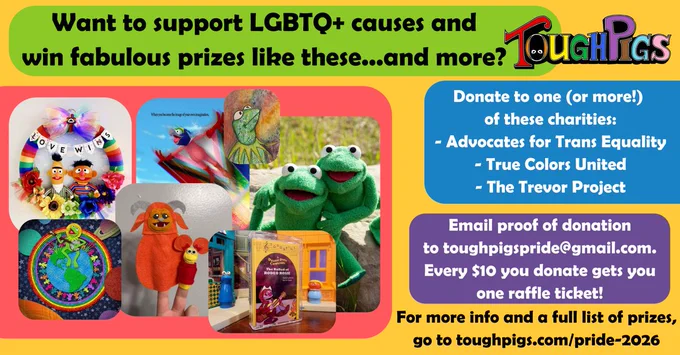 Want to support LGBTQ  causes and win fabulous prizes like these... and more?

(A collage of artwork and prizes available, including art prints, a replica Robin the Frog, Bert and Ernie wreath with the banner "Love Wins," finger puppets of Ludo and Red Fraggle)

Donate to one (or more!) of these charities:
- Advocates for Trans Equality
- True Colors United
- The Trevor Project

Email proof of donation to toughpigspride@gmail.com. Every $10 you donate gets you one raffle ticket!

For more info and a full list of prizes, go to toughpigs.com/pride-2026