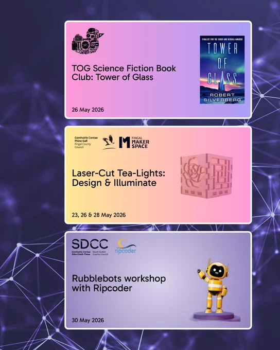 A vertical collage of three event posters on a dark background with a network‑style pattern of lines and nodes.
The top poster has a purple gradient and advertises the “TOG Science Fiction Book Club: Tower of Glass” on 26 May 2026, with the book cover and a stylised robot illustration.
The middle poster has a yellow‑to‑pink gradient and promotes “Fingal Maker Space: Laser‑Cut Tea-Lights – Design & Illuminate,” running 23, 26 and 28 May 2026, with an image of a decorative cube tea‑light holder.
The bottom poster has a purple gradient and advertises “Rubblebots workshop with Ripcoder” for 30 May 2026, featuring a small yellow cartoon robot waving.