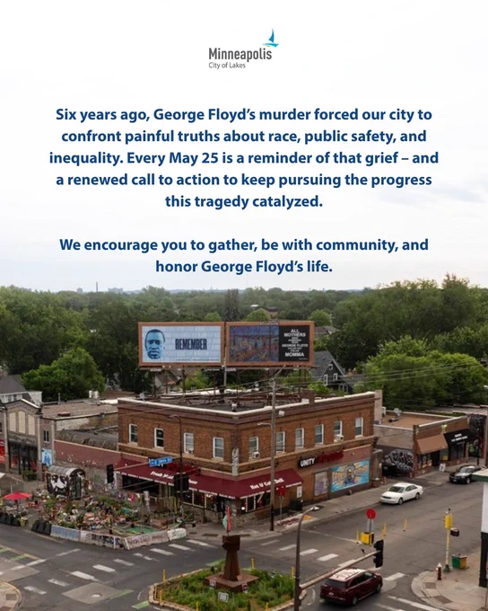 Six years ago, George Floyd’s murder forced our city to confront painful truths about race, public safety, and inequality. Every May 25 is a reminder of that grief – and a renewed call to action to keep pursuing the progress this tragedy catalyzed.   We encourage you to gather, be with community, and honor George Floyd’s life.