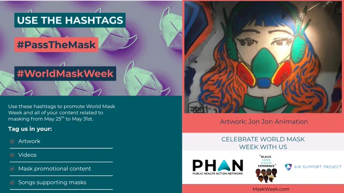 background image of respirators 
Use the hashtags
#PassTheMask
#WorldMaskWeek
Use these hashtags to promote World Mask Week and all your content related to masking from May 25th to May 31st
Tag us in your:
- artwork
- videos
- mask promotional content
- songs supporting masks

image of a woman wearing a gas-mask style respirator
Artwork: Jon Jon Animation
Celebrate World Mask Week with Us

Logos for PHAN, The Black Long COVID Experience, and Air Support Project
MaskWeek.com