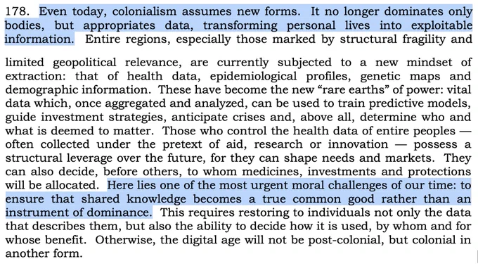 178. Even today, colonialism assumes new forms. It no longer dominates only bodies, but appropriates data, transforming personal lives into exploitable information. Entire regions, especially those marked by structural fragility and limited geopolitical relevance, are currently subjected to a new mindset of extraction...Here lies one of the most urgent moral challenges of our time: to ensure that shared knowledge becomes a true common good rather than an instrument of dominance. This requires restoring to individuals not only the data that describes them, but also the ability to decide how it is used, by whom and for whose benefit. Otherwise, the digital age will not be post-colonial, but colonial in another form.