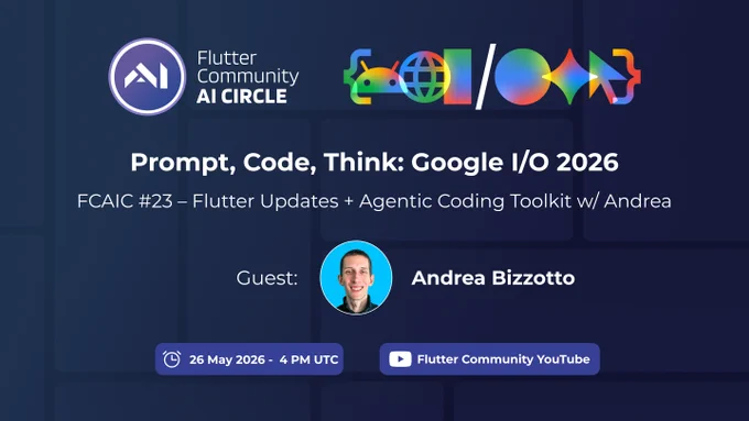 This promotional graphic for the Flutter Community AI Circle announces FCAIC #23.

The main title reads “Prompt, Code, Think: Google I/O 2026.” The subtitle says “Flutter Updates   Agentic Coding Toolkit w/ Andrea.”

The design uses a dark blue gradient background with subtle rounded grid shapes. At the top left, the Flutter Community AI Circle logo appears next to the event branding. At the top right, there is a colorful Google I/O style graphic.

In the center, Andrea Bizzotto is shown as the guest speaker with a circular headshot. At the bottom, two blue pill-shaped labels show the event date and time, “26 May 2026 - 4 PM UTC,” and the streaming platform, “Flutter Community YouTube.”