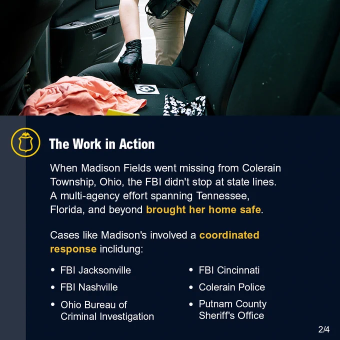 FBI agent leaning into the back seat of a car. The Work in Action. When Madison Fields went missing from Colerain Township, Ohio, the FBI didn't stop at state lines. A multi-agency effort spanning Tennessee, Florida, and beyond brought her home safe. Cases like Madison's involved a coordinated response including: FBI Jacksonville. FBI Nashville. Ohio Bureau of Criminal Investigation. FBI Cincinnati. Colerain Police. Putnam County Sheriff's Office. FBI Jobs logo.
