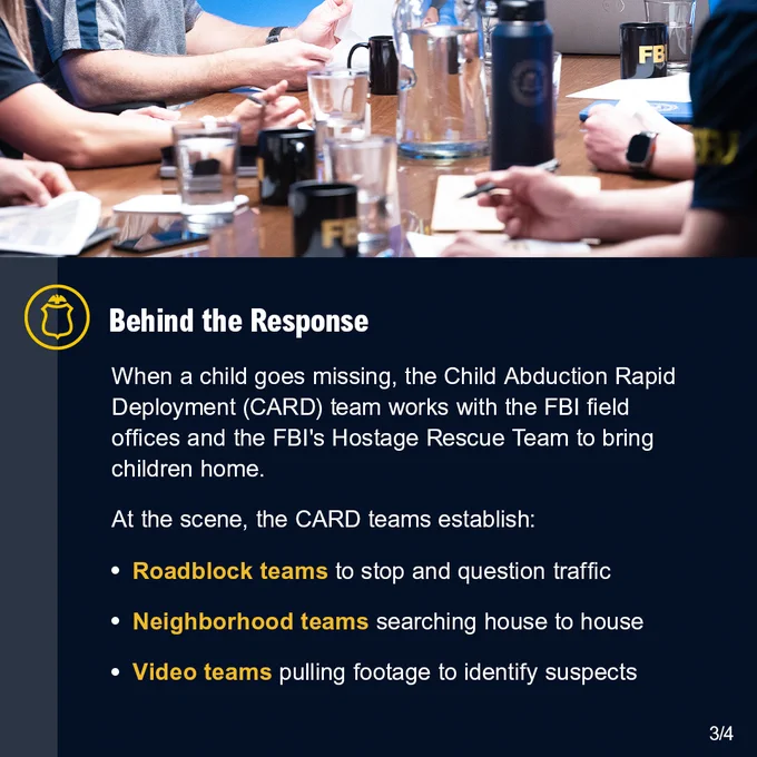Group of FBI agents having a meeting around a table. Behind the Response. When a child goes missing, the Child Abduction Rapid Deployment (CARD) team works with the FBI field offices and the FBI's Hostage Rescue Team to bring children home. At the scene, the CARD teams establish: Roadblock teams to stop and question traffic. Neighborhood teams searching house to house. Video teams pulling footage to identify suspects. FBI Jobs logo.