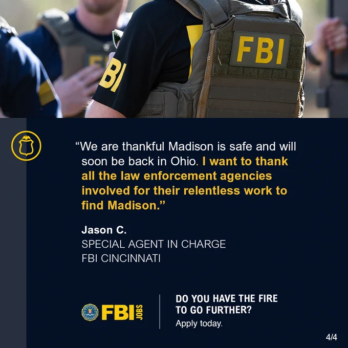 FBI agents in tactical vests. We are thankful Madison is safe and will soon be back in Ohio. I want to thank all the law enforcement agencies involved for their relentless work to find Madison. Jason C. Special Agent in Charge FBI Cincinnati. FBI Jobs logo. Do You Have the Fire to Go Further? FBI Jobs. Apply today. FBI Jobs logo.