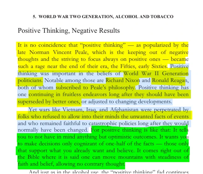 5. WORLD WAR TWO GENERATION, ALCOHOL AND TOBACCO 

Page 85

Positive Thinking, Negative Results

It is no coincidence that “positive thinking” — as popularized by the late Norman Vincent Peale, which is the keeping out of negative thoughts and the striving to focus always on positive ones — became such a rage near the end of their era, the Fifties, early Sixties. Positive thinking was important in the beliefs of World War II Generation politicians. Notable among those are Richard Nixon and Ronald Reagan, both of whom subscribed to Peale’s philosophy. Positive thinking has one continuing in fruitless endeavors long after they should have been superseded by better ones, or adjusted to changing developments.

Yet wars like Vietnam, Iraq, and Afghanistan were perpetrated by folks who refused to allow into their minds the unwanted facts of events and who remained faithful to catastrophic policies long after they would normally have been changed. For positive thinking is like that: It tells 