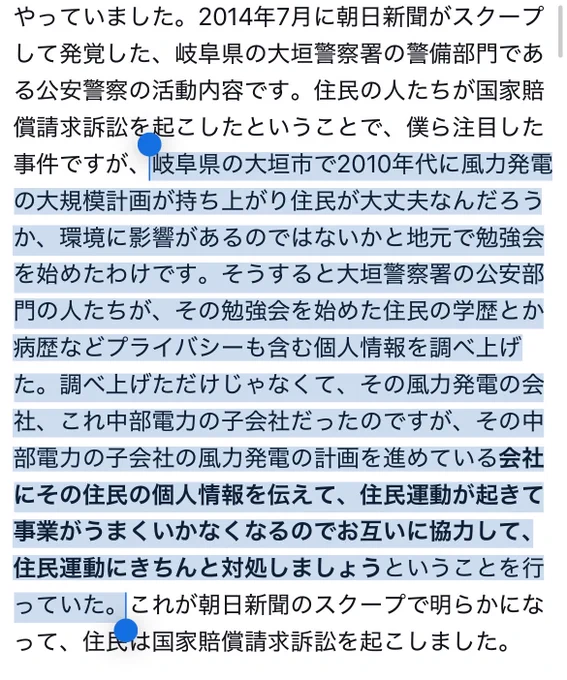 TBSラジオ「荻上チキ・Session」（5月4日）の青木理氏の指摘を文字起こしした引用元ツイートの一部にマーカーを引いたもののスクショ。

岐阜県の大垣市で2010年代に風力発電の大規模計画が持ち上がり住民が大丈夫なんだろうか、環境に影響があるのではないかと地で勉強会を始めたわけです。そうすると大垣警察署の公安部門の人たちが、その勉強会を始めた住民の学歴とか病歴などプライバシーも含む個人情報を調べ上げた。調べ上げただけじゃなくて、その風力発電の会社、これ中部電力の子会社だったのですが、その中部電力の子会社の風力発電の計画を進めている会社にその住民の個人情報を伝えて、住民運動が起きて事業がうまくいかなくなるのでお互いに協力して、住民運動にきちんと対処しましょうということを行っていた。