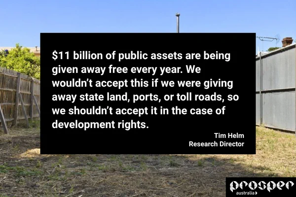 Text reads: $11 billion of public assets are being given away free every year. We wouldn’t accept this if we were giving away state land, ports, or toll roads, so we shouldn’t accept it in the case of development rights.
Tim Helm, Research Director
Prosper Australia
In the background is an image of a vacant block of land