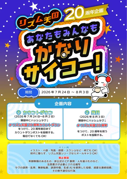 リズム天国20周年企画
＜企画名＞「あなたもみんなも かなりサイコー！」
＜期間＞ 2026年7月24日～8月3日
＜企画内容＞
①カウントダウン （2026年7月24日～8月2日）
期間中にハッシュタグ「#リズム天国20周年カウントダウン」をつけて、20周年前日までカウントダウンポストを投稿する。
期間内のこの日だけ投稿する！など、毎日でなくてもOK！
②当日（2026年8月3日）
期間中にハッシュタグ「#リズム天国20周年」をつけて、20周年を祝うポストを投稿する。
＜ポストの一例＞
イラスト・小説・写真・感想・動画・スクショなど...形態問わず何でもOK！
初代に限らず、リズム天国シリーズならオールキャラ OK！

＜禁止事項＞
以下に示す内容はご遠慮いただきますよう、よろしくお願いいたします。
年齢制限のあるもの・非公式のCP表現・人を選ぶものなど、注意書きが必要とされる描写。
タグの誤用・乱用、無断転載、誹謗中傷、生成AIを使用した投稿、過度な連続投稿、その他不適切な行為。