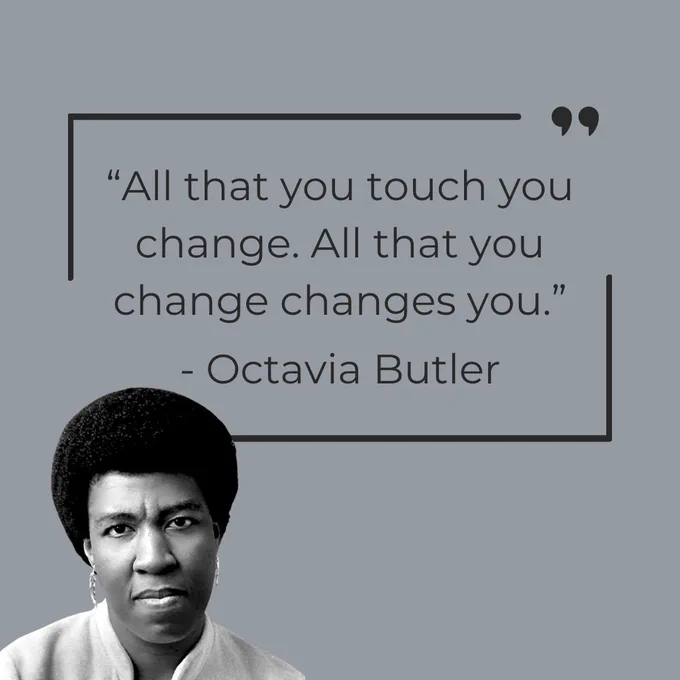 Octavia Butler was a groundbreaking science fiction writer whose visionary novels explored power, survival, and transformation through a distinct Black lens. Let her words from the Parable of the Sower remind us that to move through life with intention is to understand that change begins with us. 