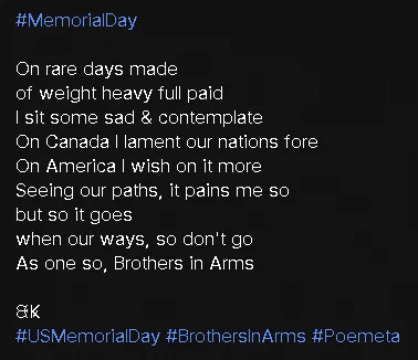 #MemorialDay 

On rare days made 
of weight heavy full paid
I sit some sad & contemplate
On Canada I lament our nations fore
On America I wish on it more
Seeing our paths, it pains me so
but so it goes
when our ways, so don't go
As one so, Brothers in Arms

ᙬꝂ
#USMemorialDay #BrothersInArms #Poemeta