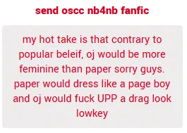 my hot take is that contrary to popular beleif, oj would be more feminine than paper sorry guys. paper would dress like a page boy and oj would fuck UP a drag look lowkey

