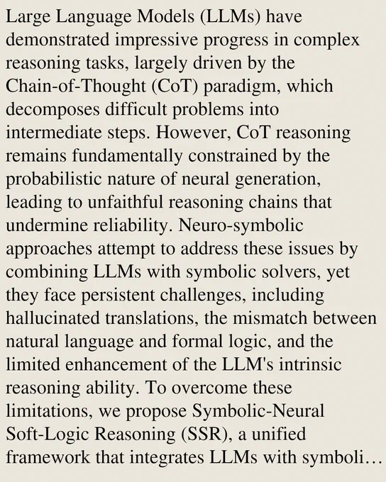 Large Language Models (LLMs) have demonstrated impressive progress in complex reasoning tasks, largely driven by the Chain-of-Thought (CoT) paradigm, which decomposes difficult problems into intermediate steps. However, CoT reasoning remains fundamentally constrained by the probabilistic nature of neural generation, leading to unfaithful reasoning chains that undermine reliability. Neuro-symbolic approaches attempt to address these issues by combining LLMs with symbolic solvers, yet they face persistent challenges, including hallucinated translations, the mismatch between natural language and formal logic, and the limited enhancement of the LLM's intrinsic reasoning ability. To overcome these limitations, we propose Symbolic-Neural Soft-Logic Reasoning (SSR), a unified framework that integrates LLMs with symbolic reasoning and improves robustness by relaxing strict logical determinism while preserving verifiability. Our approach improves reasoning performance, automatically generates v