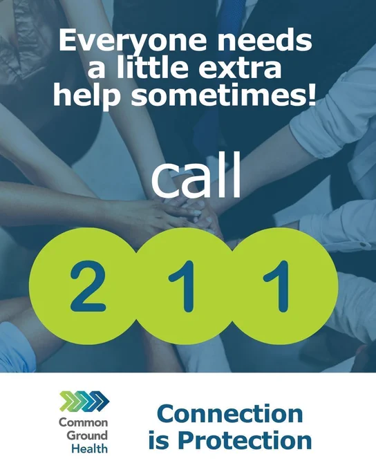 Photo of a bunch of hands coming together in teamwork with the words: Everyone needs a little extra help sometimes. Call 211. 

At the bottom there is the Common Ground Health logo and the words: Connection is protection. 