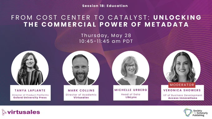 On a gradient purple background with wavy peach and yellow lines, the central text towards the top reads, "Session 1B: Education: From Cost Center to Catalyst - Unlocking the Commercial Power of Metadata." The details follow: Thursday, May 28, 10:45-11:45 am PDT. There are 4 white circles featuring black and white photos of the presenters. From L-R, they are: Tanya Laplante, Director of Product Platforms at Oxford University Press, Mark Collins, Director of Academic, Virtusales, Dr. Michelle Urberg, Head of Data at LibLynx, and Veronica Showers, VP of Business Development at Access Innovations, Inc. who is also the moderator of the session. All the photos featuring smiling headshots. The white footer features the Virtusales logo to the bottom left and the SSP logo to the bottom right.