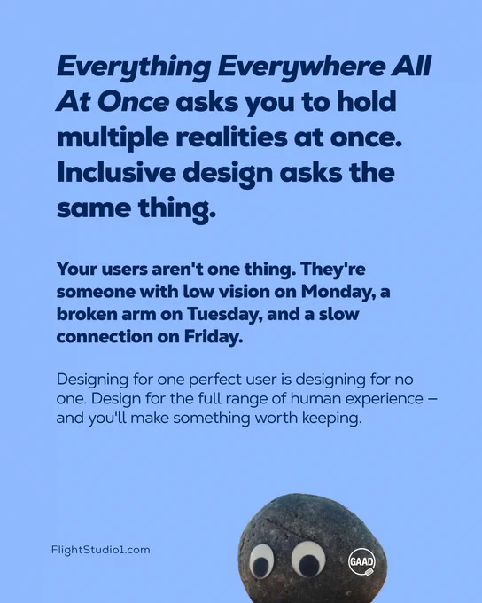 ID: "Everything Everywhere All At Once asks you to hold multiple realities at once. Inclusive design asks the same thing.

Your users aren't one thing. They're someone with low vision on Monday, a broken arm on Tuesday, and a slow connection on Friday.

Designing for one perfect user is designing for no one.

Design for the full range of human experience — and you'll make something worth keeping."

FlightStudio1.com

Image of rock with googley eyes and a tattoo of the GAAD logo on its side." 