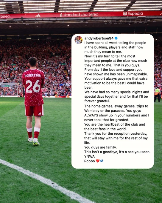 Repost graphic from Andy Robertson reading:

I have spent all week telling the people in the building, players and staff how much they mean to me.
Now it’s my turn to tell the most important people at the club how much they mean to me. That is you guys.
From day 1 the love and support you have shown me has been unimaginable.
Your support always gave me that extra motivation to be the best I could have been.
We have had so many special nights and special days together and for that I’ll be forever grateful.
The home games, away games, trips to Wembley or the parades. You guys ALWAYS show up in your numbers and I never took that for granted.
You are the heartbeat of the club and the best fans in the world.
Thank you for the reception yesterday, that will stay with me for the rest of my life.
You guys are family.
This isn’t a goodbye, it’s a see you soon.
YNWA
Robbo