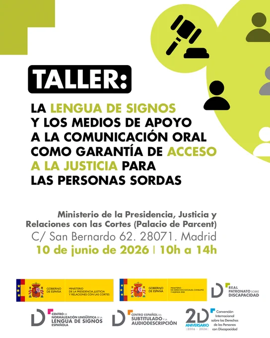 Cartel en letras verdes y negras sobre fondo blanco del taller titulado: La Lengua de Signos y los Medios de Apoyo a la Comunicación Oral como garantía de Acceso a la Justicia para las Personas Sordas. 

Lugar: Ministerio de la Presidencia, Justicia y Relaciones con las Cortes, Palacio de Parcent en calle San Bernardo 62 Madrid. El 10 de junio de 2026 de 10 a 14 horas. Logotipos de Ministerio de la Presidencia, Justicia y Relaciones con las Cortes, Ministerio de Derechos Sociales, Consumo y Agenda 2030, Real Patronato sobre Discapacidad, Centro de Normalización Lingüística de la Lengua de Signos Española, Centro Español del Subtitulado y la Audiodescripción. 