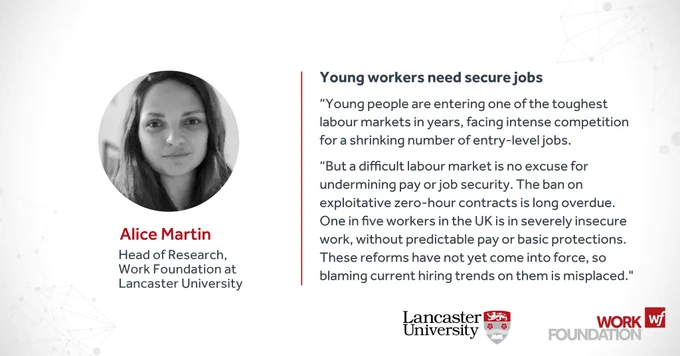 Alice Martin, Head of Research, Work Foundation at Lancaster University

Young workers need secure jobs
“Young people are entering one of the toughest labour markets in years, facing intense competition for a shrinking number of entry-level jobs. 
“But a difficult labour market is no excuse for undermining pay or job security. The ban on exploitative zero-hour contracts is long overdue. One in five workers in the UK is in severely insecure work, without predictable pay or basic protections. These reforms have not yet come into force, so blaming current hiring trends on them is misplaced."

Work Foundation logo, Lancaster University logo