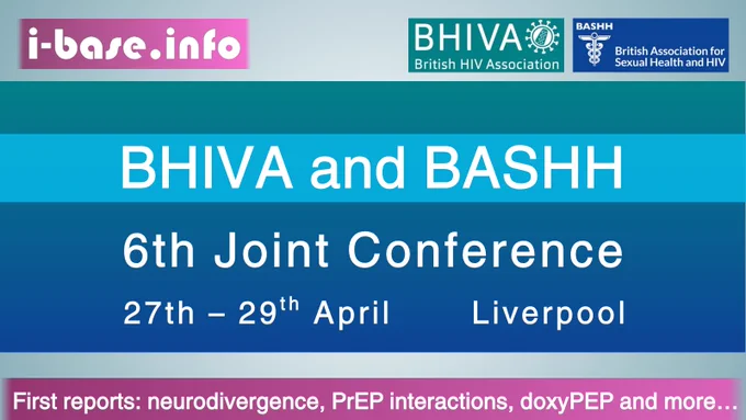 Colourful i-Base graphic. Text reads: BHIVA and BASHH. 6th Joint Conference. 27th to 29th April, Liverpool. First reports: neurodivergence, PrEP interactions, doxyPEP and more. At the top is i-Base’s website address: I hyphen base dot info. In the top right corner are the logos for BHIVA, British HIV Association, and BASHH, British Association for Sexual Health and HIV. The colours used in the image are teal, light and dark blue, pale grey-blue, plum, pink and white.
