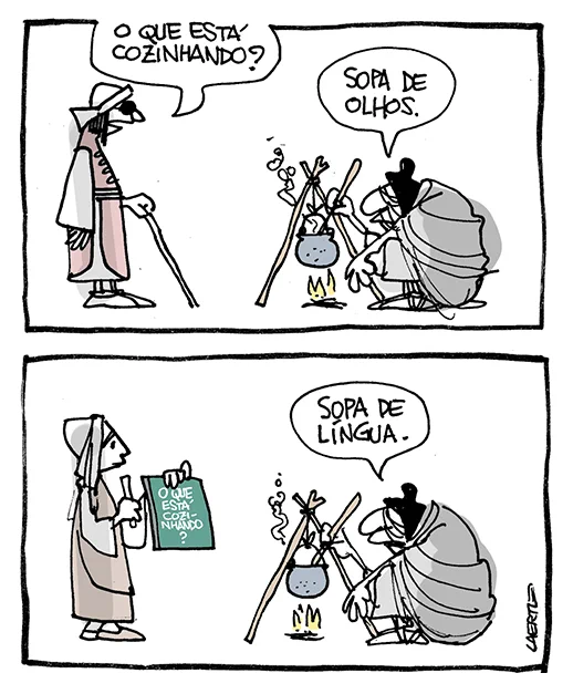 Tira de Laerte, em 2 quadrinhos.
As pessoas estão vestidas como na Idade Média.
1) Uma velha com aspecto de bruxa está de cócoras mexendo algo que ferve dentro de um caldeirãozinho sobre fogo, preso num tripé. Uma pessoa cega, de bengala e olhos cobertos, se aproxima e pergunta: “O que está cozinhando?” - a velha responde: “Sopa de olhos.”
2) Outra pessoa se aproxima - é uma mulher que segura um bastão de escrever e uma tabuleta onde está escrito: “O que está cozinhando?” - a velha responde: “Sopa de língua.”