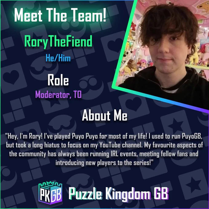 A meet the team graphic for our staff member, Rory The Fiend with his picture to his right. His pronouns are He/Him. His roles are listed as Moderator and TO. The about me says "Hey, I'm Rory! I've played Puyo Puyo for most of my life! I used to run PuyoGB,
 but took a long hiatus to focus on my YouTube channel. My favourite aspects of
the community has always been running IRL events, meeting fellow fans and
 introducing new players to the series!"

A Puzzle Kingdom GB logo is seen at the bottom of the image.