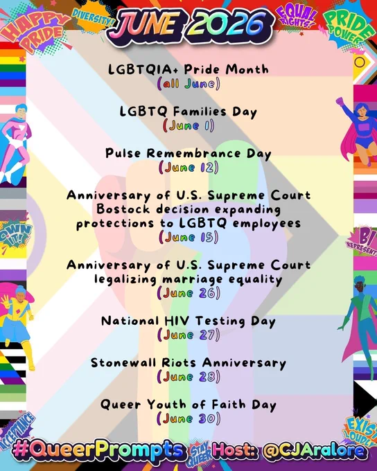 #QueerPrompts LGBTQ  Dates in June:

LGBTQIA  Pride Month (all June)

LGBTQ Families Day (June 1)

Pulse Remembrance Day (June 12)

Anniversary of U.S. Supreme Court Bostock decision expanding protections to LGBTQ employees (June 15)

Anniversary of U.S. Supreme Court legalizing marriage equality (June 26)

National HIV Testing Day (June 27)

Stonewall Riots Anniversary (June 28)

Queer Youth of Faith Day (June 30)