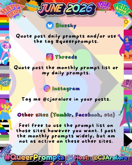 Graphics: The background is the progress flag with a rainbow fist over it. The border has various pride flags, superheroes, and action sayings.
Text: "June 2026" on top and "#QueerPrompts" and "Host: @CJAralore" on the bottom in a rainbow font.
Center text is:
🟢Bluesky 

Quote post daily prompts and/or use the tag #queerprompts.

🟢Threads

Quote post the monthly prompt list or my daily prompts.

🟢Instagram

Tag me @cjaralore in your posts.

🟢Other sites (Tumblr, Facebook, etc)

Feel free to use the prompt list on those sites however you want. I post the monthly prompts widely, but am not as active on these other sites.