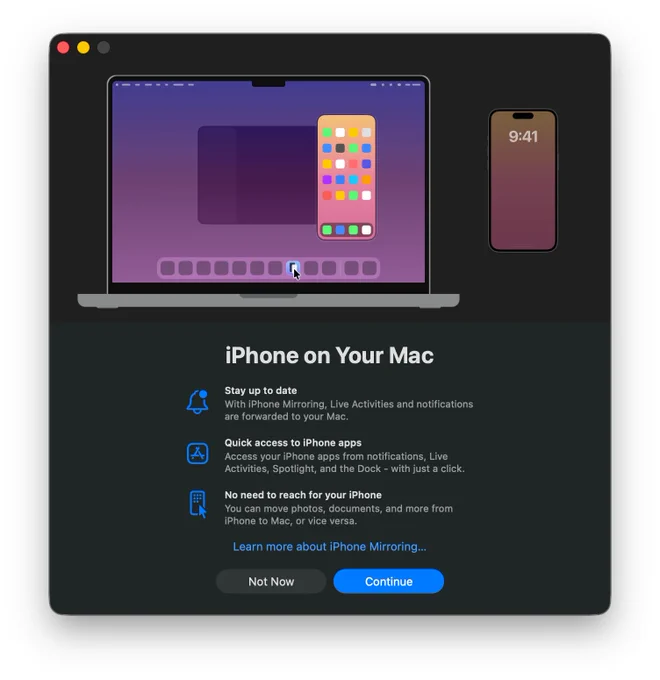 The iPhone Mirroring app's welcome dialogue on macOS.

iPhone on Your Mac

- Stay up to date
With iPhone Mirroring, Live Activities and notifications are forwarded to your Mac.

- Quick access to iPhone apps
Access your iPhone apps from notifications, Live Activities, Spotlight, and the Dock - with just a click.

- No need to reach for your iPhone
You can move photos, documents, and more from iPhone to Mac, or vice versa.