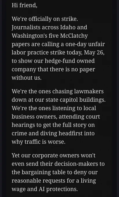 Text from an email that reads: 

"Hi friend,

We're officially on strike. Journalists across Idaho and Washington's five McClatchy papers are calling a one-day unfair labor practice strike today, May 26, to show our hedge-fund owned company that there is no paper without us.

We're the ones chasing lawmakers down at our state capitol buildings. We're the ones listening to local business owners, attending court hearings to get the full story on crime and diving headfirst into why traffic is worse.

Yet our corporate owners won't even send their decision-makers to the bargaining table to deny our reasonable requests for a living wage and AI protections.'
