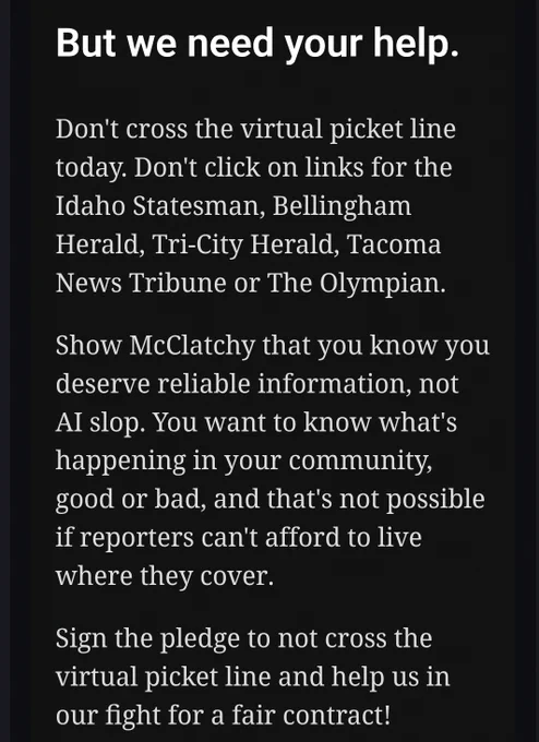 Text from an email that reads: 

"But we need your help.

Don't cross the virtual picket line today. Don't click on links for the Idaho Statesman, Bellingham Herald, Tri-City Herald, Tacoma News Tribune or The Olympian.

Show McClatchy that you know you deserve reliable information, not AI slop. You want to know what's happening in your community, good or bad, and that's not possible if reporters can't afford to live where they cover.

Sign the pledge to not cross the virtual picket line and help us in our fight for a fair contract!"