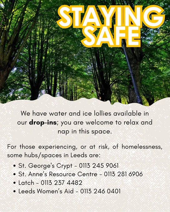 For those experiencing, or at risk, of homelessness, some hubs/spaces in Leeds are:
St. George's Crypt - 0113 245 9061
St. Anne's Resource Centre 0113 281 6906 -
Latch 0113 237 4482 -
Leeds Women's Aid 0113 246 0401 -